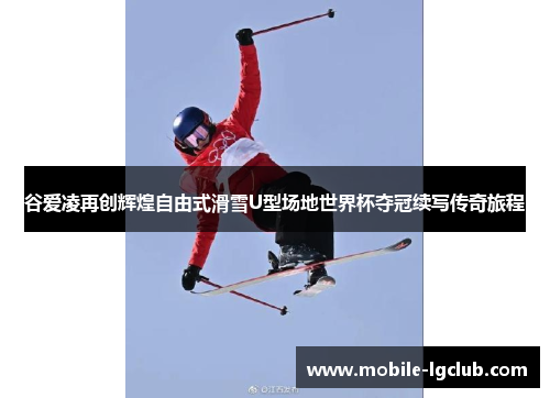 谷爱凌再创辉煌自由式滑雪U型场地世界杯夺冠续写传奇旅程