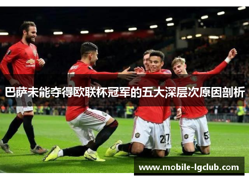 巴萨未能夺得欧联杯冠军的五大深层次原因剖析 巴萨未能夺得欧联杯冠军的五大深层次原因剖析