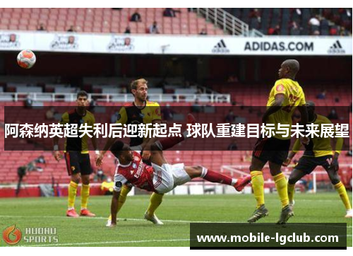 阿森纳英超失利后迎新起点 球队重建目标与未来展望