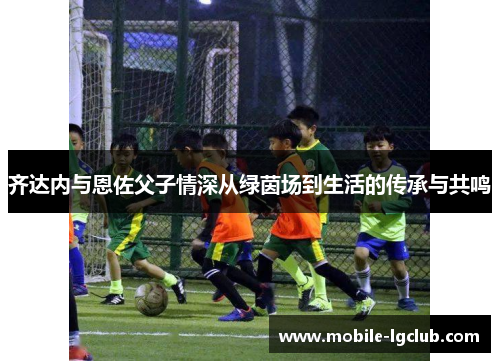 齐达内与恩佐父子情深从绿茵场到生活的传承与共鸣